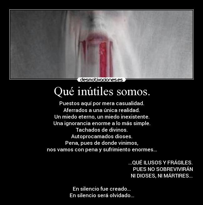 Qué inútiles somos. - Puestos aquí por mera casualidad.
Aferrados a una única realidad.
Un miedo eterno, un miedo inexistente.
Una ignorancia enorme a lo más simple.
Tachados de divinos.
Autoprocamados dioses.
Pena, pues de donde vinimos,
nos vamos con pena y sufrimiento enormes...

                                                                                              ...QUÉ ILUSOS Y FRÁGILES.
                                                                                                  PUES NO SOBREVIVIRÁN
                                                                                                NI DIOSES, NI MÁRTIRES...

En silencio fue creado...
En silencio será olvidado...