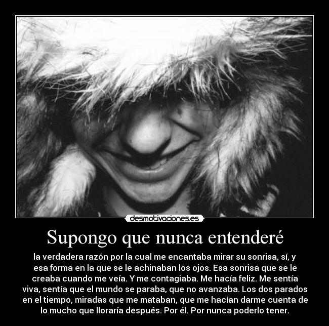 Supongo que nunca entenderé - la verdadera razón por la cual me encantaba mirar su sonrisa, sí, y
esa forma en la que se le achinaban los ojos. Esa sonrisa que se le
creaba cuando me veía. Y me contagiaba. Me hacía feliz. Me sentía
viva, sentía que el mundo se paraba, que no avanzaba. Los dos parados
en el tiempo, miradas que me mataban, que me hacían darme cuenta de
lo mucho que lloraría después. Por él. Por nunca poderlo tener.