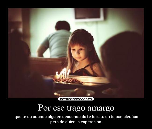 Por ese trago amargo - que te da cuando alguien desconocido te felicita en tu cumpleaños
pero de quien lo esperas no.