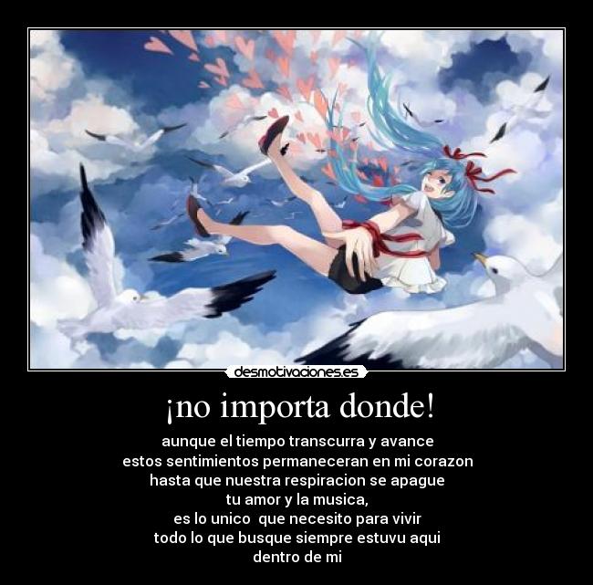 ¡no importa donde! - aunque el tiempo transcurra y avance
estos sentimientos permaneceran en mi corazon
hasta que nuestra respiracion se apague
tu amor y la musica,
es lo unico  que necesito para vivir
todo lo que busque siempre estuvu aqui
dentro de mi