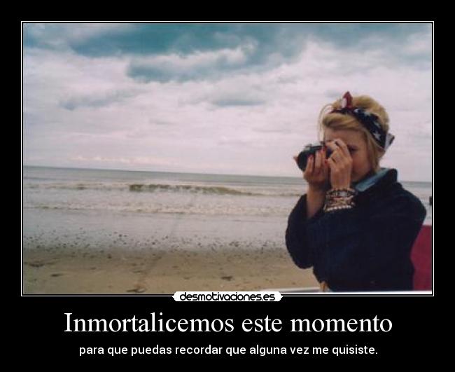 Inmortalicemos este momento - para que puedas recordar que alguna vez me quisiste.