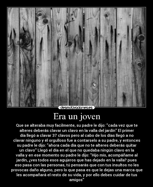 Era un joven - Que se alteraba muy facilmente, su padre le dijo: cada vez que te
alteres deberás clavar un clavo en la valla del jardín El primer
día llegó a clavar 37 clavos pero al cabo de los días llegó a no
clavar ninguno y él orgulloso fue a contarselo a su padre, y entonces
su padre le dijo: ahora cada día que no te alteres deberás quitar
un clavo Llegó el día en el que no quedaba ningún clavo en la
valla y en ese momento su padre le dijo: Hijo mío, acompáñame al
jardín, ¿ves todos esos agujeros que has dejado en la valla? pues
eso pasa con las personas, tú pensarás que con tus insultos no les
provocas daño alguno, pero lo que pasa es que le dejas una marca que
les acompañará el resto de su vida, y por ello debes cuidar de tus
amigos