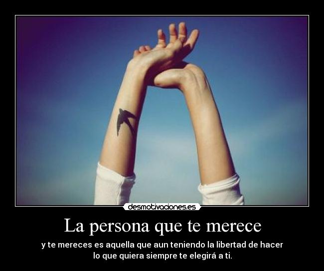 La persona que te merece - y te mereces es aquella que aun teniendo la libertad de hacer
lo que quiera siempre te elegirá a ti.