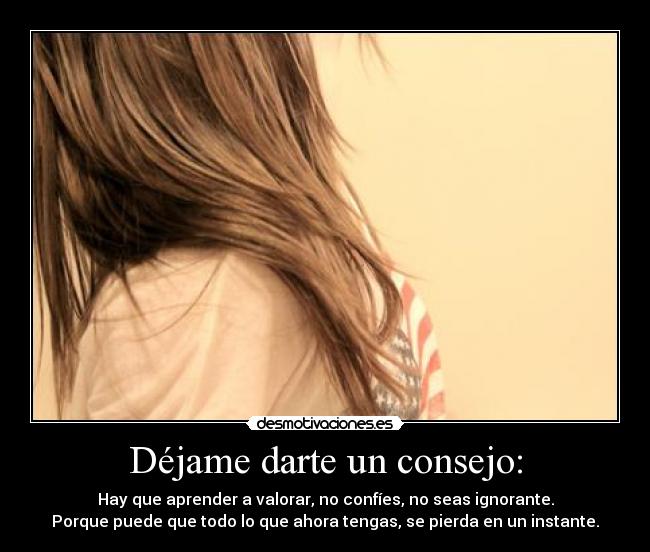 Déjame darte un consejo: - Hay que aprender a valorar, no confíes, no seas ignorante.
Porque puede que todo lo que ahora tengas, se pierda en un instante.