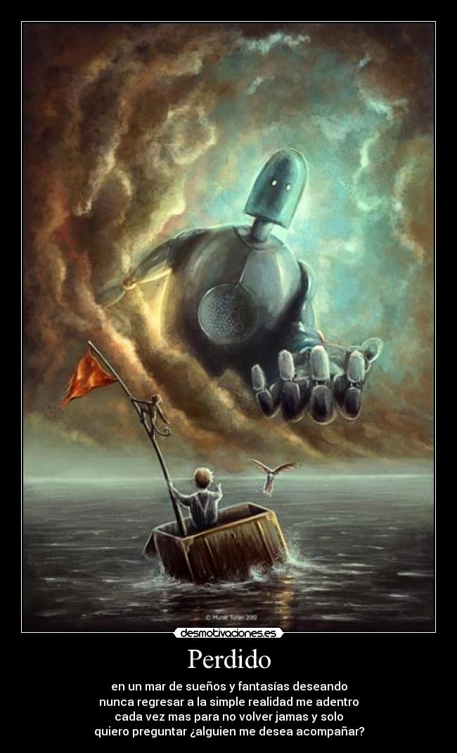 Perdido - en un mar de sueños y fantasías deseando
nunca regresar a la simple realidad me adentro
cada vez mas para no volver jamas y solo
quiero preguntar ¿alguien me desea acompañar?