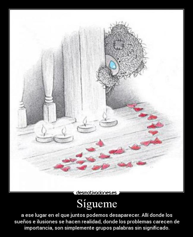 Sígueme - a ese lugar en el que juntos podemos desaparecer. Allí donde los
sueños e ilusiones se hacen realidad, donde los problemas carecen de
importancia, son simplemente grupos palabras sin significado.