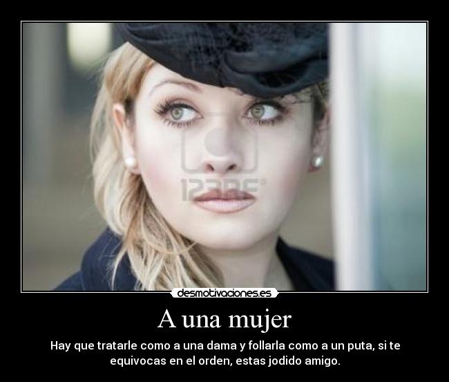 A una mujer - Hay que tratarle como a una dama y follarla como a un puta, si te
equivocas en el orden, estas jodido amigo.