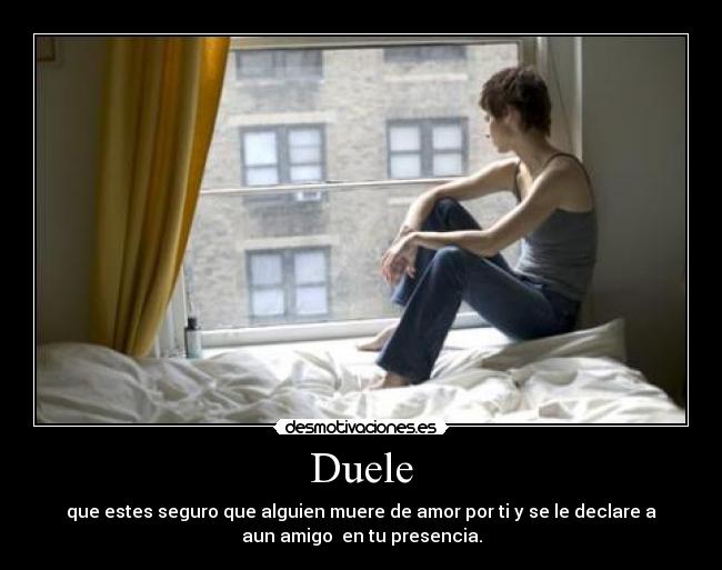 Duele - que estes seguro que alguien muere de amor por ti y se le declare a
aun amigo  en tu presencia.