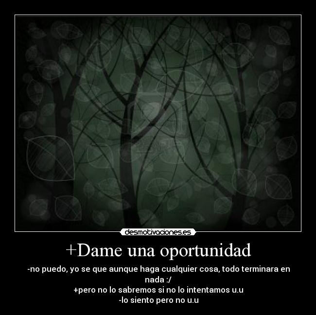 +Dame una oportunidad - -no puedo, yo se que aunque haga cualquier cosa, todo terminara en nada :/
+pero no lo sabremos si no lo intentamos u.u
-lo siento pero no u.u