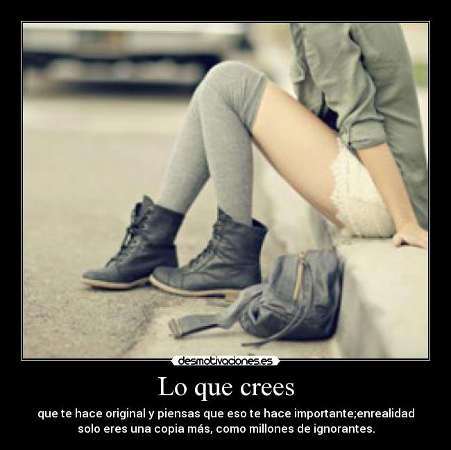 Lo que crees - que te hace original y piensas que eso te hace importante;enrealidad
solo eres una copia más, como millones de ignorantes.