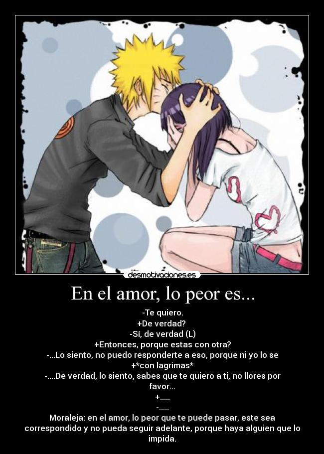 En el amor, lo peor es... - -Te quiero.
+De verdad? 
-Sí, de verdad (L)
+Entonces, porque estas con otra?
-...Lo siento, no puedo responderte a eso, porque ni yo lo se
+*con lagrimas*
-....De verdad, lo siento, sabes que te quiero a ti, no llores por
favor...
+.....
-.....
Moraleja: en el amor, lo peor que te puede pasar, este sea
correspondido y no pueda seguir adelante, porque haya alguien que lo
impida.