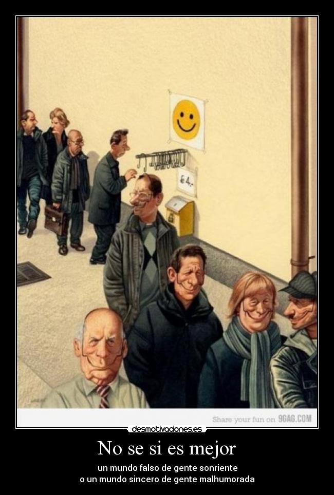 No se si es mejor - un mundo falso de gente sonriente
o un mundo sincero de gente malhumorada