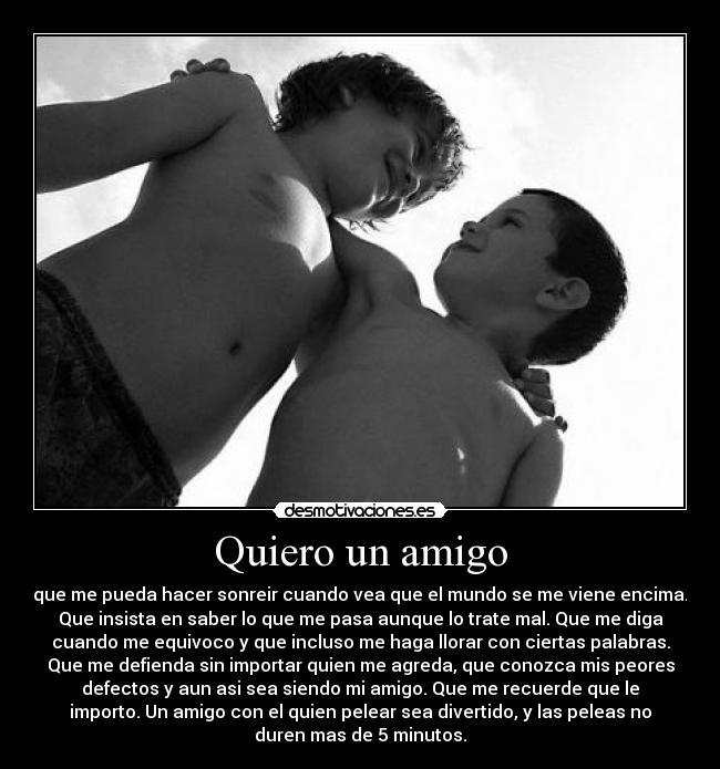 Quiero un amigo - que me pueda hacer sonreir cuando vea que el mundo se me viene encima.
Que insista en saber lo que me pasa aunque lo trate mal. Que me diga
cuando me equivoco y que incluso me haga llorar con ciertas palabras.
Que me defienda sin importar quien me agreda, que conozca mis peores
defectos y aun asi sea siendo mi amigo. Que me recuerde que le
importo. Un amigo con el quien pelear sea divertido, y las peleas no
duren mas de 5 minutos.