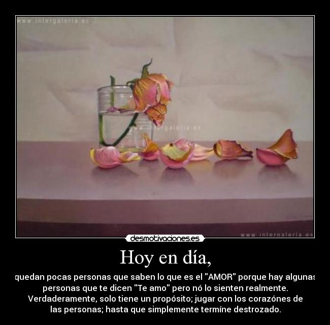 Hoy en día, - quedan pocas personas que saben lo que es el AMOR porque hay algunas
personas que te dicen Te amo pero nó lo sienten realmente.
Verdaderamente, solo tiene un propósito; jugar con los corazónes de
las personas; hasta que simplemente termíne destrozado.