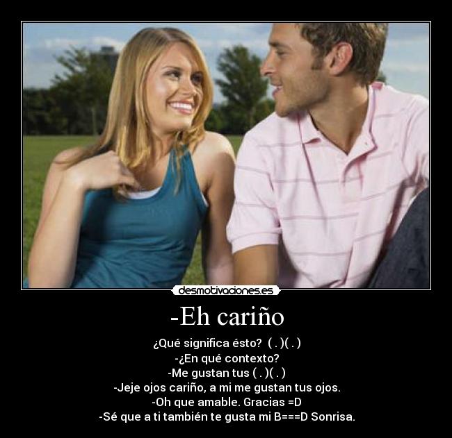 -Eh cariño - ¿Qué significa ésto?  ( . )( . )
-¿En qué contexto?
-Me gustan tus ( . )( . )
-Jeje ojos cariño, a mi me gustan tus ojos.
-Oh que amable. Gracias =D
-Sé que a ti también te gusta mi B===D Sonrisa.