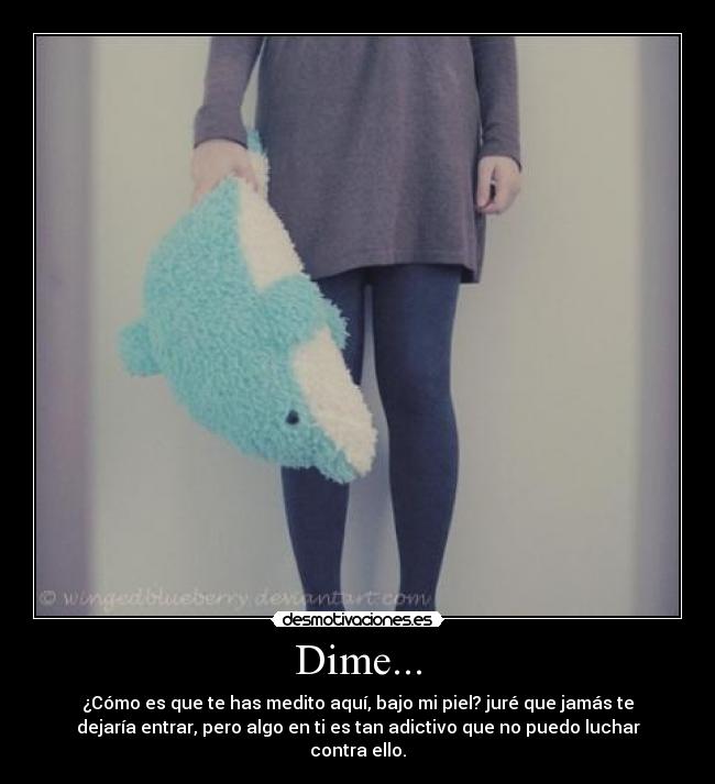 Dime... - ¿Cómo es que te has medito aquí, bajo mi piel? juré que jamás te
dejaría entrar, pero algo en ti es tan adictivo que no puedo luchar
contra ello.