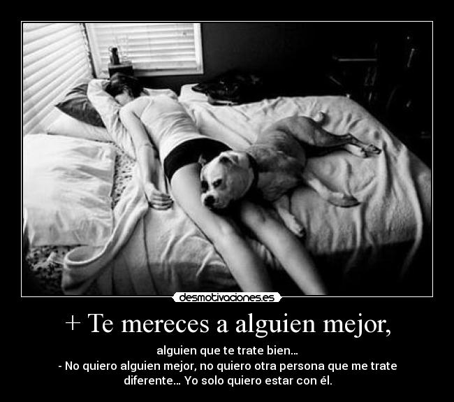 + Te mereces a alguien mejor, - alguien que te trate bien…
- No quiero alguien mejor, no quiero otra persona que me trate
diferente… Yo solo quiero estar con él.