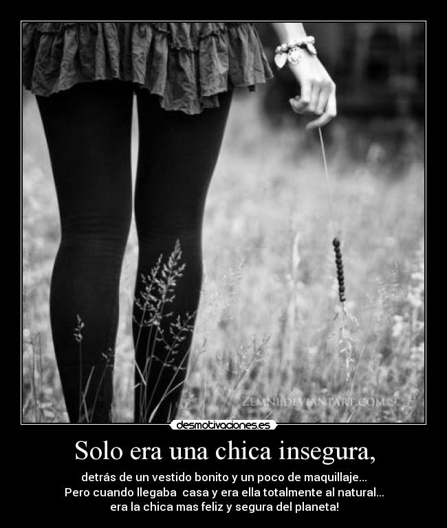 Solo era una chica insegura, - detrás de un vestido bonito y un poco de maquillaje...
Pero cuando llegaba casa y era ella totalmente al natural...
era la chica mas feliz y segura del planeta!