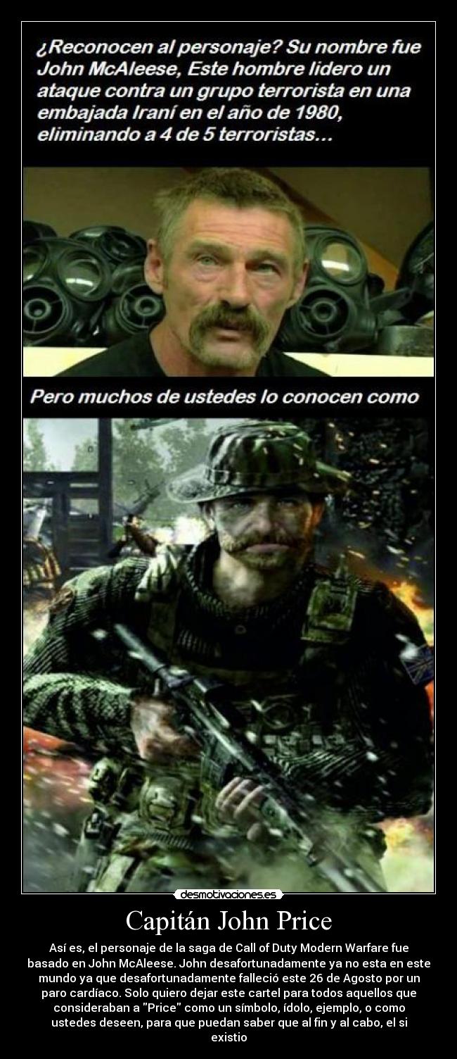 Capitán John Price - Así es, el personaje de la saga de Call of Duty Modern Warfare fue
basado en John McAleese. John desafortunadamente ya no esta en este
mundo ya que desafortunadamente falleció este 26 de Agosto por un
paro cardíaco. Solo quiero dejar este cartel para todos aquellos que
consideraban a Price como un símbolo, ídolo, ejemplo, o como
ustedes deseen, para que puedan saber que al fin y al cabo, el si
existio
