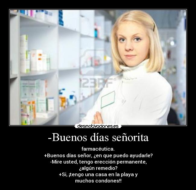 -Buenos días señorita - farmacéutica.
+Buenos días señor, ¿en que puedo ayudarle?
-Mire usted, tengo erección permanente,
¿algún remedio?
+Si, ¡tengo una casa en la playa y
muchos condones!!