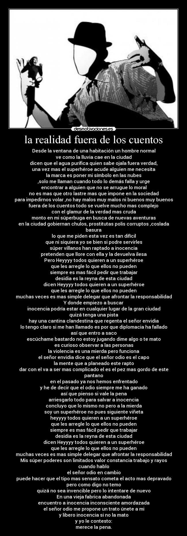 la realidad fuera de los cuentos - Desde la ventana de una habitación un hombre normal
ve como la lluvia cae en la ciudad
dicen que el agua purifica quien sabe ojala fuera verdad,
una vez mas el superhéroe acude alguien me necesita
la marca es poner mi símbolo en las nubes
,solo me llaman cuando todo lo demás falla y urge
encontrar a alguien que no se arrugue lo moral
no es mas que otro lastre mas que impone en la sociedad
para impedirnos volar ,no hay malos muy malos ni buenos muy buenos
fuera de los cuentos todo se vuelve mucho mas complejo
con el glamur de la verdad mas cruda
monto en mi súperbuga en busca de nuevas aventuras
en la ciudad gobiernan chulos, prostitutas polis corruptos ,coslada basura
lo que me piden esta vez es tan difícil
que ni siquiera yo se bien si podre servirles
súper villanos han raptado a inocencia
pretenden que llore con ella y la devuelva ilesa
Pero Heyyyy todos quieren a un superhéroe
que les arregle lo que ellos no pueden
siempre es mas fácil pedir que trabajar
desidia es la reyna de esta ciudad
dicen Heyyyy todos quieren a un superhéroe
que les arregle lo que ellos no pueden
muchas veces es mas simple delegar que afrontar la responsabilidad
Y donde empiezo a buscar
inocencia podría estar en cualquier lugar de la gran ciudad
quizá tenga una pista
hay una cantina clandestina que regenta el señor envidia
lo tengo claro si me han llamado es por que diplomacia ha fallado
así que entro a saco
escúchame bastardo no estoy jugando dime algo o te mato
es curioso observar a las personas
la violencia es una mierda pero funciona
el señor envidia dice que el señor odio es el capo
la mente que a planeado este rapto
dar con el va a ser mas complicado el es el pez mas gordo de este pantano
en el pasado ya nos hemos enfrentado
y he de decir que el odio siempre me ha ganado
así que pienso si vale la pena
arriesgarlo todo para salvar a inocencia
concluyo que lo mismo no pero a la mierda
soy un superhéroe no pues siguiente viñeta
heyyyy todos quieren a un superhéroe
que les arregle lo que ellos no pueden
siempre es mas fácil pedir que trabajar
desidia es la reyna de esta ciudad
dicen Heyyyy todos quieren a un superhéroe
que les arregle lo que ellos no pueden
muchas veces es mas simple delegar que afrontar la responsabilidad
Mis súper poderes son limitados valor constancia trabajo y rayos cuando hablo
el señor odio en cambio
puede hacer que el tipo mas sensato cometa el acto mas depravado
pero como digo no temo
quizá no sea invencible pero lo intentare de nuevo
En una vieja fabrica abandonada
encuentro a inocencia inconsciente amordazada
el señor odio me propone un trato únete a mi
y libero inocencia si no la mato
y yo le contesto:
merece la pena.