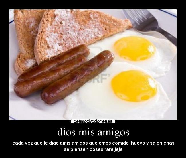 dios mis amigos - cada vez que le digo amis amigos que emos comido huevo y salchichas
se piensan cosas rara jaja