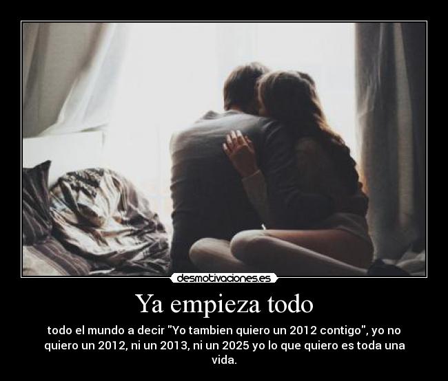 Ya empieza todo - todo el mundo a decir Yo tambien quiero un 2012 contigo, yo no
quiero un 2012, ni un 2013, ni un 2025 yo lo que quiero es toda una
vida.