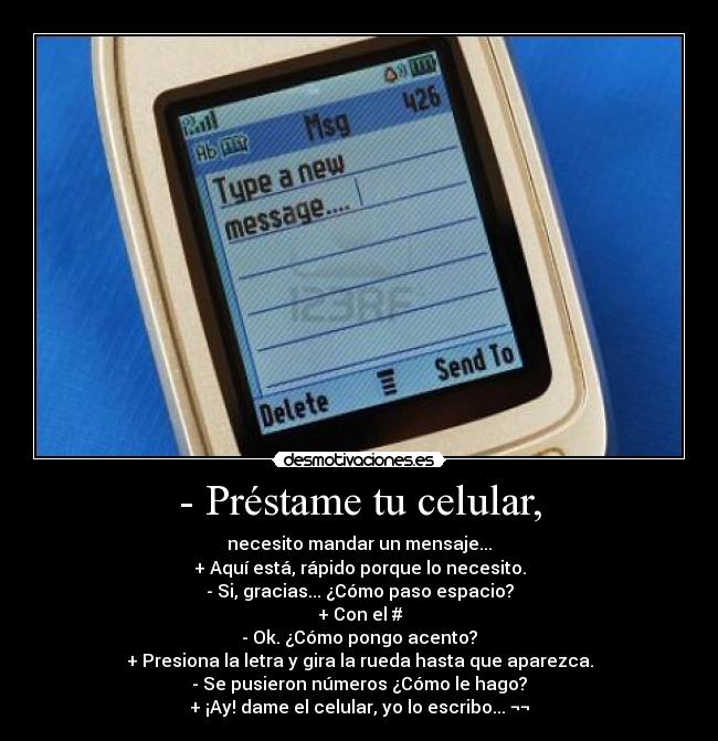 - Préstame tu celular, - necesito mandar un mensaje...
+ Aquí está, rápido porque lo necesito.
- Si, gracias... ¿Cómo paso espacio?
+ Con el #
- Ok. ¿Cómo pongo acento?
+ Presiona la letra y gira la rueda hasta que aparezca.
- Se pusieron números ¿Cómo le hago?
+ ¡Ay! dame el celular, yo lo escribo... ¬¬