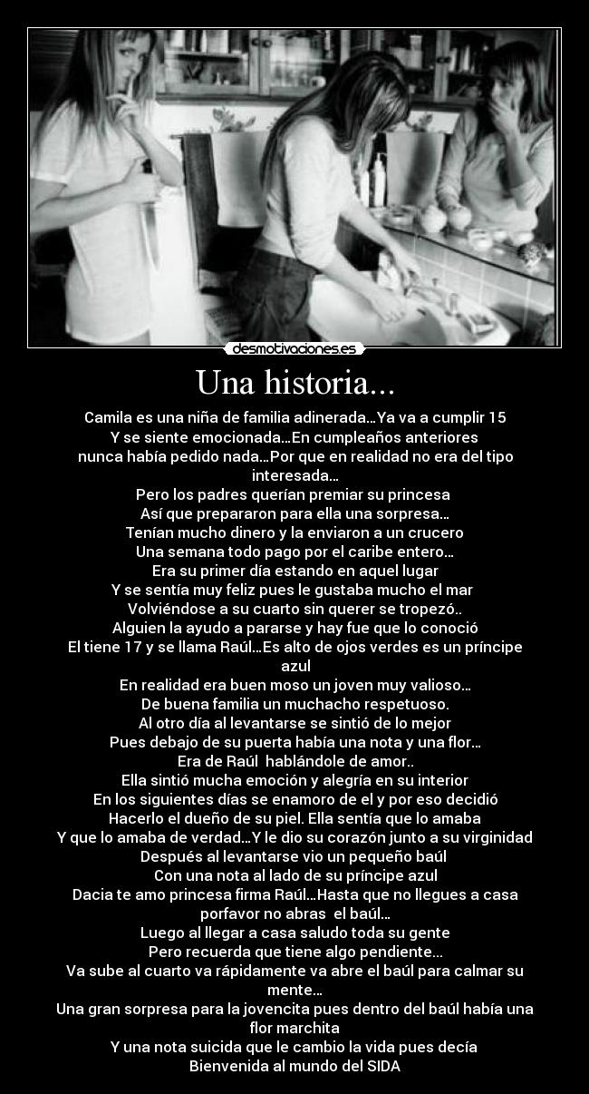 Una historia... - Camila es una niña de familia adinerada…Ya va a cumplir 15
Y se siente emocionada…En cumpleaños anteriores
nunca había pedido nada…Por que en realidad no era del tipo interesada…
Pero los padres querían premiar su princesa 
Así que prepararon para ella una sorpresa…
Tenían mucho dinero y la enviaron a un crucero
Una semana todo pago por el caribe entero…
Era su primer día estando en aquel lugar
Y se sentía muy feliz pues le gustaba mucho el mar 
Volviéndose a su cuarto sin querer se tropezó..
Alguien la ayudo a pararse y hay fue que lo conoció
El tiene 17 y se llama Raúl…Es alto de ojos verdes es un príncipe azul
En realidad era buen moso un joven muy valioso…
De buena familia un muchacho respetuoso.
Al otro día al levantarse se sintió de lo mejor
Pues debajo de su puerta había una nota y una flor…
Era de Raúl  hablándole de amor..
Ella sintió mucha emoción y alegría en su interior
En los siguientes días se enamoro de el y por eso decidió
Hacerlo el dueño de su piel. Ella sentía que lo amaba
Y que lo amaba de verdad…Y le dio su corazón junto a su virginidad
Después al levantarse vio un pequeño baúl 
Con una nota al lado de su príncipe azul
Dacia te amo princesa firma Raúl…Hasta que no llegues a casa
porfavor no abras  el baúl…
Luego al llegar a casa saludo toda su gente
Pero recuerda que tiene algo pendiente...
Va sube al cuarto va rápidamente va abre el baúl para calmar su mente…
Una gran sorpresa para la jovencita pues dentro del baúl había una flor marchita
Y una nota suicida que le cambio la vida pues decía
Bienvenida al mundo del SIDA