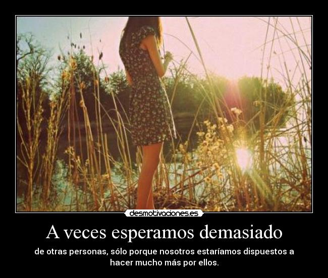 A veces esperamos demasiado - de otras personas, sólo porque nosotros estaríamos dispuestos a
hacer mucho más por ellos.