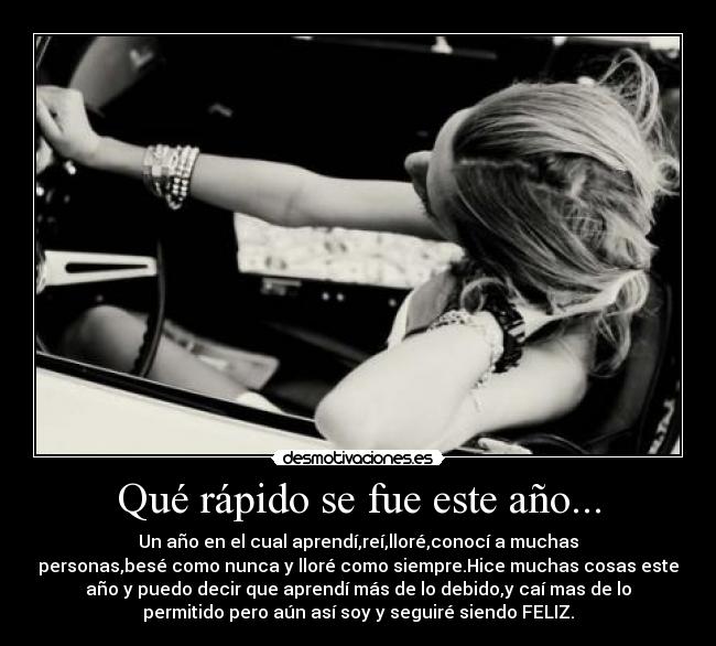 Qué rápido se fue este año... - Un año en el cual aprendí,reí,lloré,conocí a muchas
personas,besé como nunca y lloré como siempre.Hice muchas cosas este
año y puedo decir que aprendí más de lo debido,y caí mas de lo
permitido pero aún así soy y seguiré siendo FELIZ.