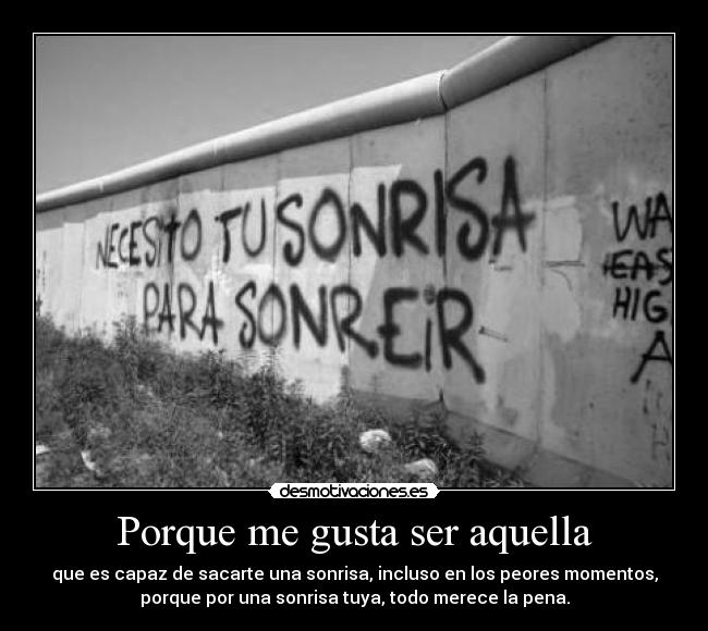 Porque me gusta ser aquella - que es capaz de sacarte una sonrisa, incluso en los peores momentos,
porque por una sonrisa tuya, todo merece la pena.
