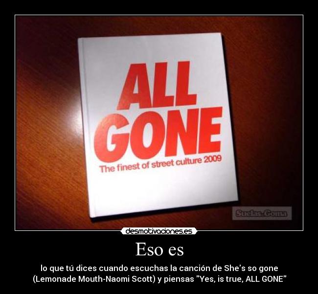 Eso es - lo que tú dices cuando escuchas la canción de Shes so gone
(Lemonade Mouth-Naomi Scott) y piensas Yes, is true, ALL GONE