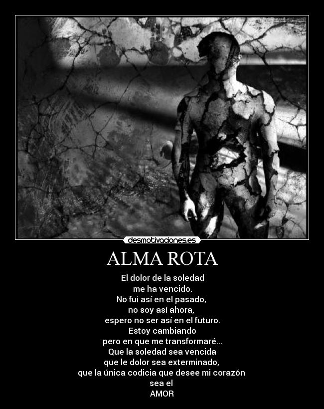 ALMA ROTA - El dolor de la soledad
me ha vencido.
No fui así en el pasado,
no soy así ahora,
espero no ser así en el futuro.
Estoy cambiando
pero en que me transformaré...
Que la soledad sea vencida
que le dolor sea exterminado,
que la única codicia que desee mi corazón
sea el
AMOR