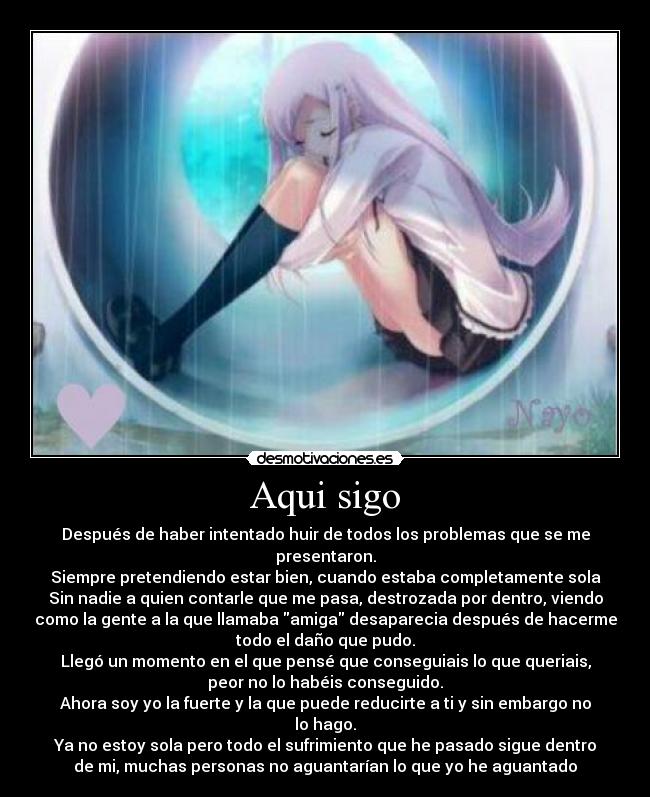 Aqui sigo - Después de haber intentado huir de todos los problemas que se me
presentaron.
Siempre pretendiendo estar bien, cuando estaba completamente sola
Sin nadie a quien contarle que me pasa, destrozada por dentro, viendo
como la gente a la que llamaba amiga desaparecia después de hacerme
todo el daño que pudo.
Llegó un momento en el que pensé que conseguiais lo que queriais,
peor no lo habéis conseguido.
Ahora soy yo la fuerte y la que puede reducirte a ti y sin embargo no
lo hago.
Ya no estoy sola pero todo el sufrimiento que he pasado sigue dentro
de mi, muchas personas no aguantarían lo que yo he aguantado