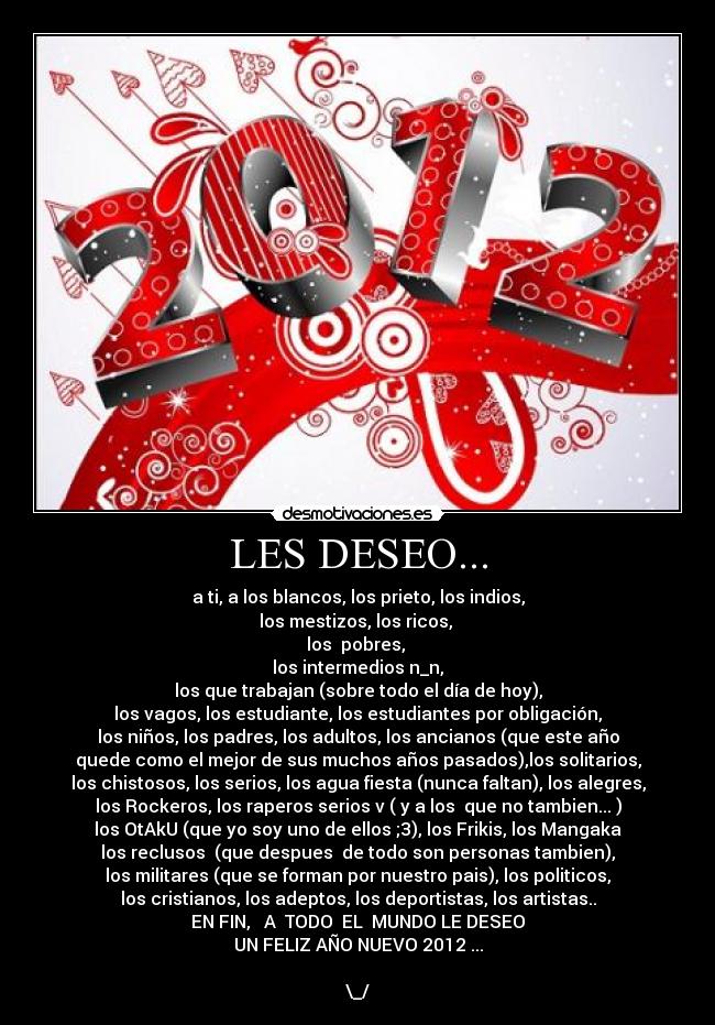LES DESEO... - a ti, a los blancos, los prieto, los indios,
los mestizos, los ricos,
los pobres,
los intermedios n_n,
los que trabajan (sobre todo el día de hoy),
los vagos, los estudiante, los estudiantes por obligación,
los niños, los padres, los adultos, los ancianos (que este año
quede como el mejor de sus muchos años pasados),los solitarios,
los chistosos, los serios, los agua fiesta (nunca faltan), los alegres,
los Rockeros, los raperos serios v ( y a los que no tambien... )
los OtAkU (que yo soy uno de ellos ;3), los Frikis, los Mangaka
los reclusos (que despues de todo son personas tambien),
los militares (que se forman por nuestro pais), los politicos,
los cristianos, los adeptos, los deportistas, los artistas..
EN FIN, A TODO EL MUNDO LE DESEO
UN FELIZ AÑO NUEVO 2012 ...
\_/