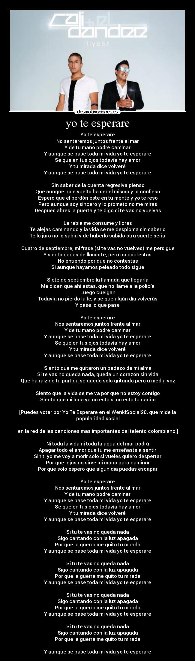 yo te esperare - Yo te esperare
No sentaremos juntos frente al mar
Y de tu mano podre caminar
Y aunque se pase toda mi vida yo te esperare
Se que en tus ojos todavía hay amor
Y tu mirada dice volveré
Y aunque se pase toda mi vida yo te esperare

Sin saber de la cuenta regresiva pienso
Que aunque no e vuelto ha ser el mismo y lo confieso
Espero que el perdón este en tu mente y yo te reso
Pero aunque soy sincero y lo prometo no me miras
Después abres la puerta y te digo si te vas no vuelvas

La rabia me consume y lloras
Te alejas caminando y la vida se me desploma sin saberlo
Te lo juro no lo sabia y de haberlo sabido otra suerte seria

Cuatro de septiembre, mi frase (si te vas no vuelves) me persigue
Y siento ganas de llamarte, pero no contestas
No entiendo por que no contestas
Si aunque hayamos peleado todo sigue

Siete de septiembre la llamada que llegaría
Me dicen que ahi estas, que no llame a la policía
Luego cuelgan
Todavía no pierdo la fe, y se que algún día volverás
Y pase lo que pase

Yo te esperare
Nos sentaremos juntos frente al mar
Y de tu mano podre caminar
Y aunque se pase toda mi vida yo te esperare
Se que en tus ojos todavía hay amor
Y tu mirada dice volveré
Y aunque se pase toda mi vida yo te esperare

Siento que me quitaron un pedazo de mi alma
Si te vas no queda nada, queda un corazón sin vida
Que ha raíz de tu partida se quedo solo gritando pero a media voz

Siento que la vida se me va por que no estoy contigo
Siento que mi luna ya no esta si no esta tu cariño

[Puedes votar por Yo Te Esperare en el WenklSocial20, que mide la popularidad social

en la red de las canciones mas importantes del talento colombiano.]

Ni toda la vida ni toda la agua del mar podrá
Apagar todo el amor que tu me enseñaste a sentir
Sin ti yo me voy a morir solo si vueles quiero despertar
Por que lejos no sirve mi mano para caminar
Por que solo espero que algun dia puedas escapar

Yo te esperare
Nos sentaremos juntos frente al mar
Y de tu mano podre caminar
Y aunque se pase toda mi vida yo te esperare
Se que en tus ojos todavía hay amor
Y tu mirada dice volveré
Y aunque se pase toda mi vida yo te esperare

Si tu te vas no queda nada
Sigo cantando con la luz apagada
Por que la guerra me quito tu mirada
Y aunque se pase toda mi vida yo te esperare

Si tu te vas no queda nada
Sigo cantando con la luz apagada
Por que la guerra me quito tu mirada
Y aunque se pase toda mi vida yo te esperare

Si tu te vas no queda nada
Sigo cantando con la luz apagada
Por que la guerra me quito tu mirada
Y aunque se pase toda mi vida yo te esperare

Si tu te vas no queda nada
Sigo cantando con la luz apagada
Por que la guerra me quito tu mirada

Y aunque se pase toda mi vida yo te esperare