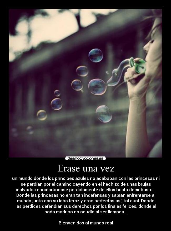 Erase una vez - un mundo donde los príncipes azules no acababan con las princesas ni
se perdían por el camino cayendo en el hechizo de unas brujas
malvadas enamoràndose perdidamente de ellas hasta decir basta...
Donde las princesas no eran tan indefensas y sabían enfrentarse al
mundo junto con su lobo feroz y eran perfectos así, tal cual. Donde
las perdices defendían sus derechos por los finales felices, donde el
hada madrina no acudía al ser llamada...

Bienvenidos al mundo real