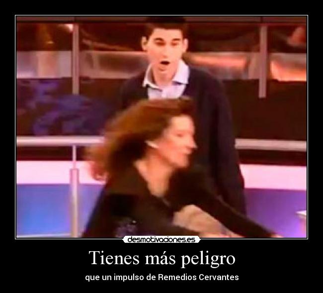 Tienes más peligro -