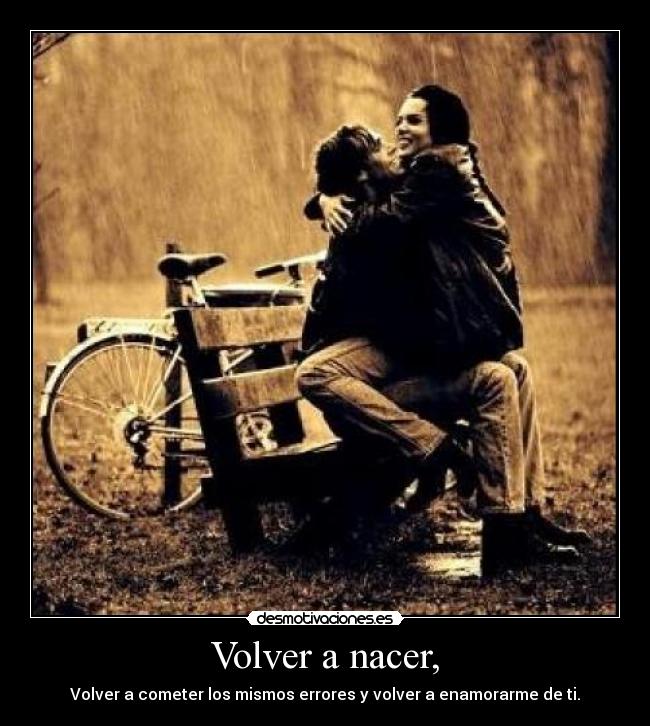 Volver a nacer, - Volver a cometer los mismos errores y volver a enamorarme de ti.