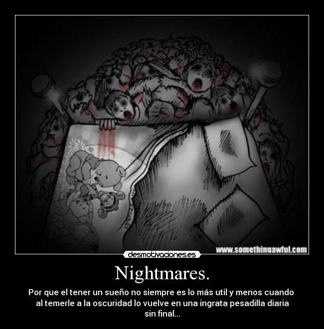 Nightmares. - Por que el tener un sueño no siempre es lo más util y menos cuando
al temerle a la oscuridad lo vuelve en una ingrata pesadilla diaria
sin final...