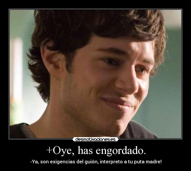 +Oye, has engordado. - -Ya, son exigencias del guión, interpreto a tu puta madre!