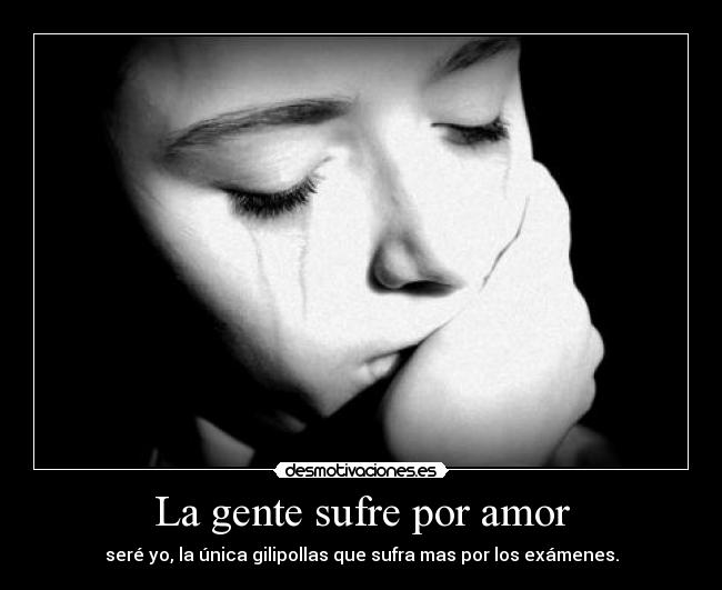 La gente sufre por amor - seré yo, la única gilipollas que sufra mas por los exámenes.