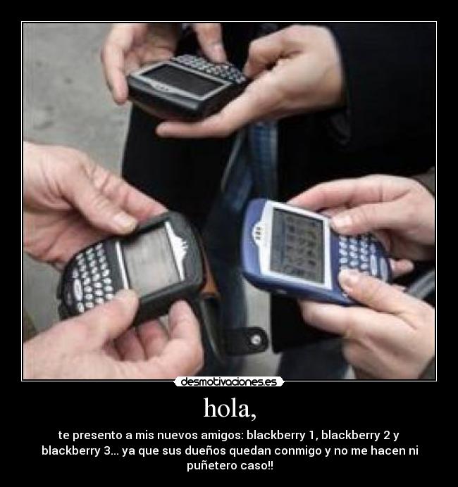 hola, - te presento a mis nuevos amigos: blackberry 1, blackberry 2 y
blackberry 3... ya que sus dueños quedan conmigo y no me hacen ni
puñetero caso!!