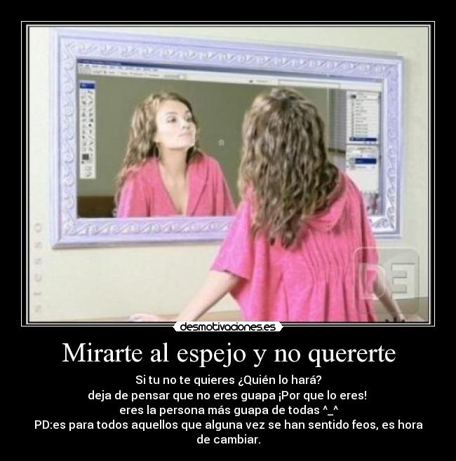 Mirarte al espejo y no quererte - Si tu no te quieres ¿Quién lo hará?
deja de pensar que no eres guapa ¡Por que lo eres!
eres la persona más guapa de todas ^_^
PD:es para todos aquellos que alguna vez se han sentido feos, es hora de cambiar.