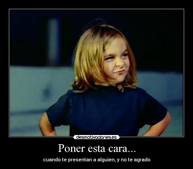 Poner esta cara... - cuando te presentan a alguien, y no te agrado