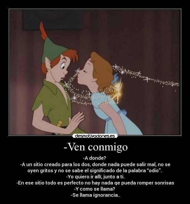 -Ven conmigo - -A donde? 
-A un sitio creado para los dos, donde nada puede salir mal, no se
oyen gritos y no se sabe el significado de la palabra “odio. 
-Yo quiero ir allí, junto a ti.
-En ese sitio todo es perfecto no hay nada qe pueda romper sonrisas
-Y como se llama? 
-Se llama ignorancia..