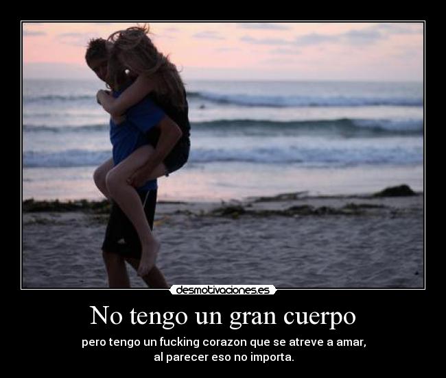 No tengo un gran cuerpo - pero tengo un fucking corazon que se atreve a amar,
al parecer eso no importa.