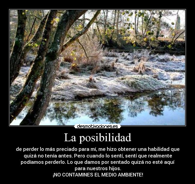 La posibilidad - de perder lo más preciado para mí, me hizo obtener una habilidad que
quizá no tenía antes. Pero cuando lo sentí, sentí que realmente
podíamos perderlo. Lo que damos por sentado quizá no esté aquí
para nuestros hijos.
¡NO CONTAMINES EL MEDIO AMBIENTE!