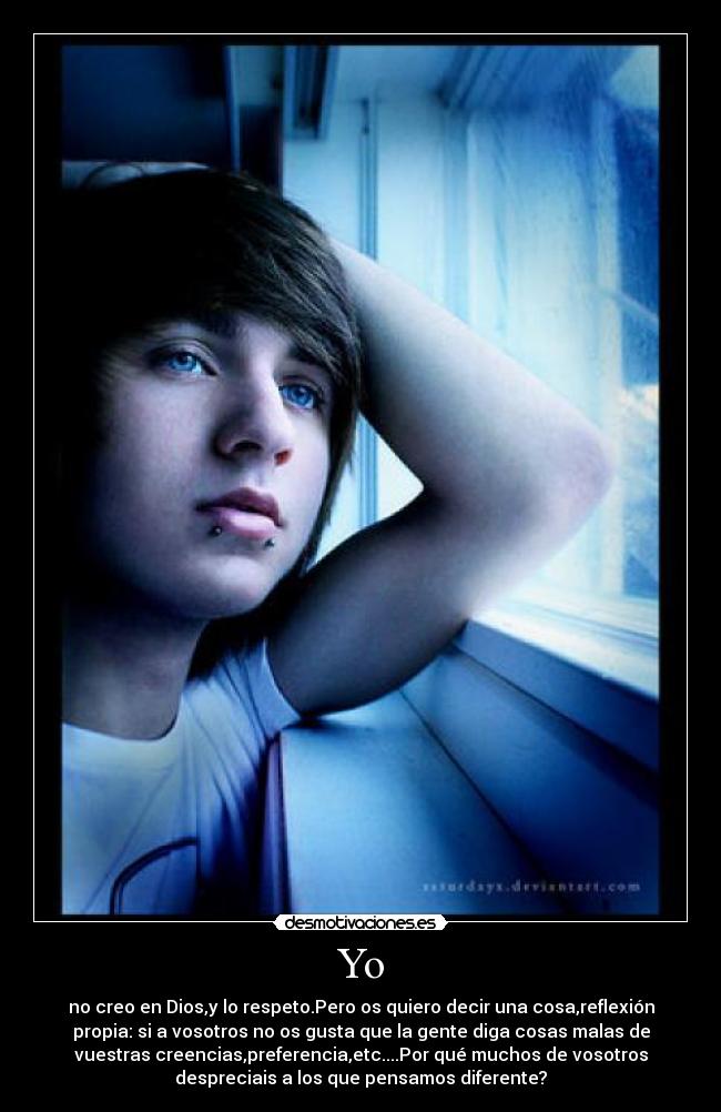 Yo - no creo en Dios,y lo respeto.Pero os quiero decir una cosa,reflexión
propia: si a vosotros no os gusta que la gente diga cosas malas de
vuestras creencias,preferencia,etc....Por qué muchos de vosotros
despreciais a los que pensamos diferente?